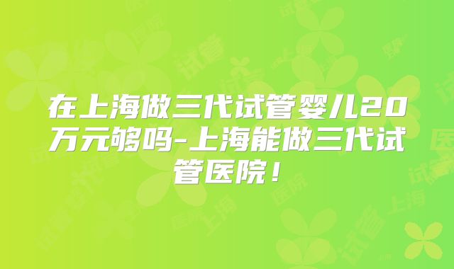 在上海做三代试管婴儿20万元够吗-上海能做三代试管医院！