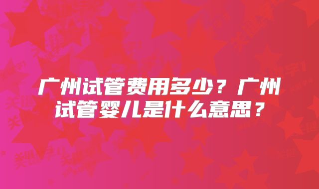 广州试管费用多少?广州试管婴儿是什么意思?