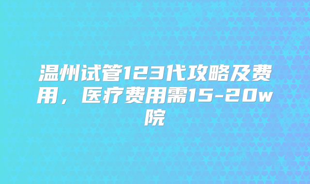 温州试管123代攻略及费用,医疗费用需15-20w院