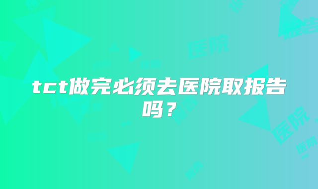 tct做完必须去医院取报告吗？
