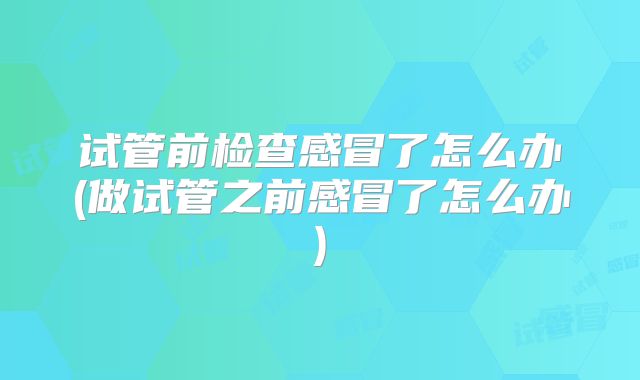 试管前检查感冒了怎么办(做试管之前感冒了怎么办)