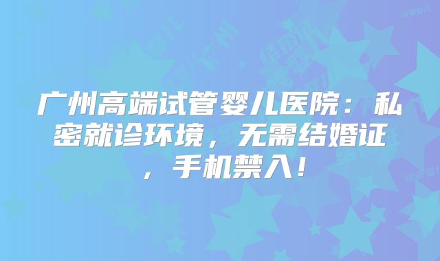 广州高端试管婴儿医院：私密就诊环境，无需结婚证，手机禁入！