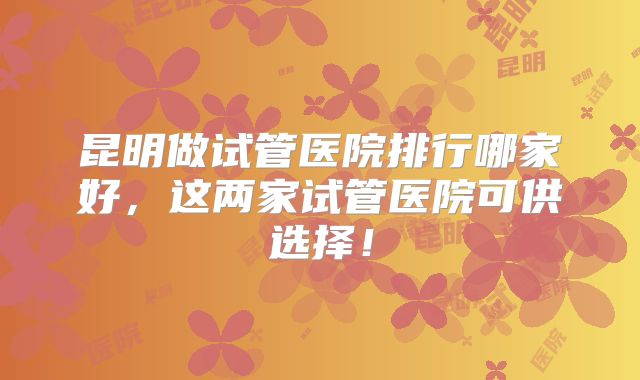昆明做试管医院排行哪家好,这两家试管医院可供选择!