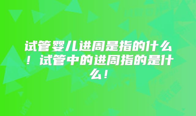 试管婴儿进周是指的什么！试管中的进周指的是什么！