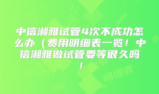中信湘雅试管4次不成功怎么办（费用明细表一览！中信湘雅做试管要等很久吗！