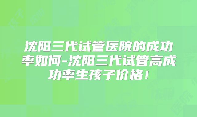 沈阳三代试管医院的成功率如何-沈阳三代试管高成功率生孩子价格！
