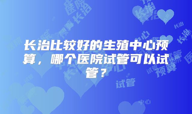 长治比较好的生殖中心预算，哪个医院试管可以试管？