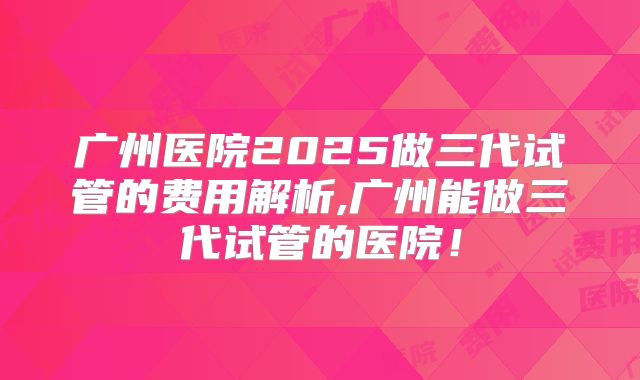 广州医院2025做三代试管的费用解析,广州能做三代试管的医院！