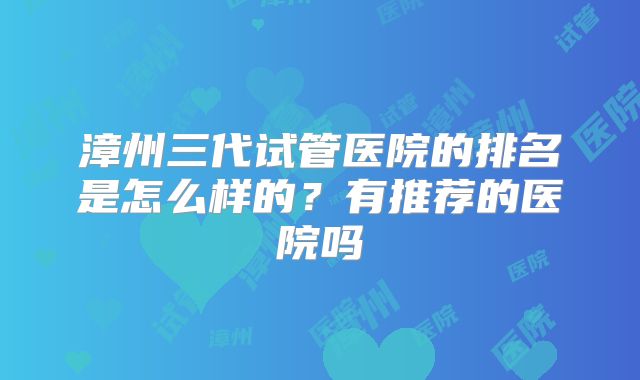 漳州三代试管医院的排名是怎么样的？有推荐的医院吗