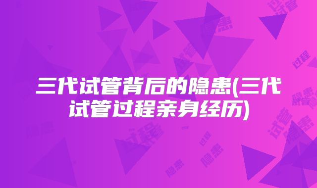 三代试管背后的隐患(三代试管过程亲身经历)