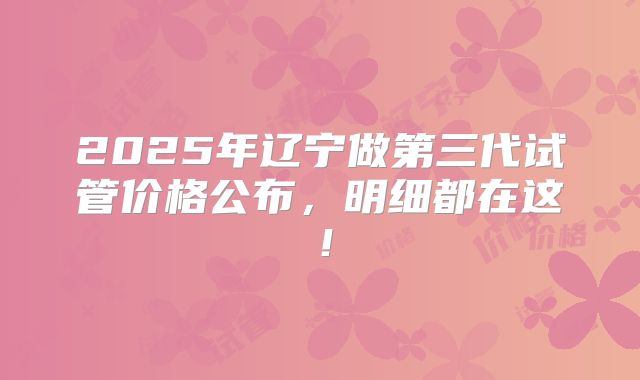 2025年辽宁做第三代试管价格公布,明细都在这!