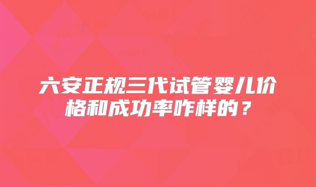 六安正规三代试管婴儿价格和成功率咋样的?