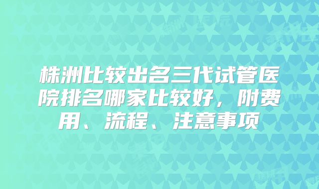 株洲比较出名三代试管医院排名哪家比较好，附费用、流程、注意事项