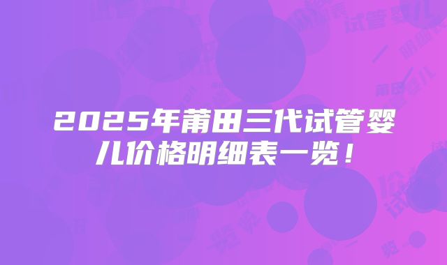 2025年莆田三代试管婴儿价格明细表一览!