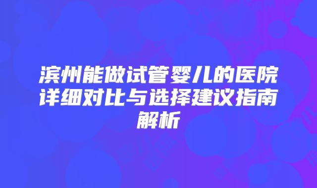滨州能做试管婴儿的医院详细对比与选择建议指南解析