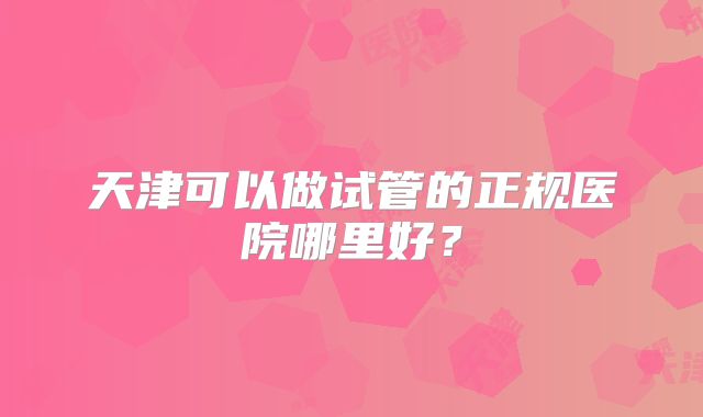 天津可以做试管的正规医院哪里好？