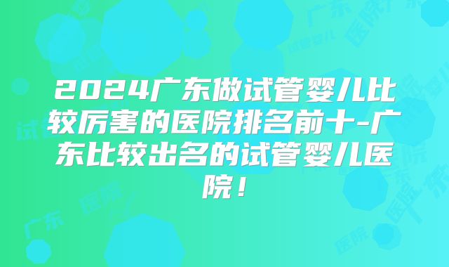 2024广东做试管婴儿比较厉害的医院排名前十-广东比较出名的试管婴儿医院！