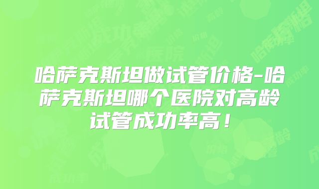 哈萨克斯坦做试管价格-哈萨克斯坦哪个医院对高龄试管成功率高！