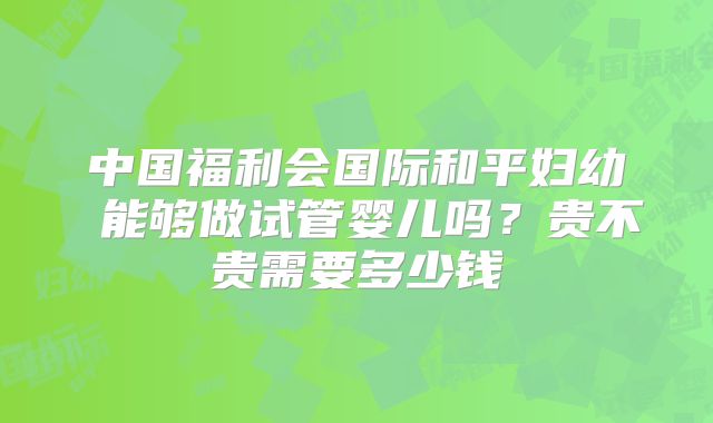 中国福利会国际和平妇幼 能够做试管婴儿吗？贵不贵需要多少钱