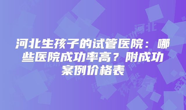 河北生孩子的试管医院:哪些医院成功率高?附成功案例价格表