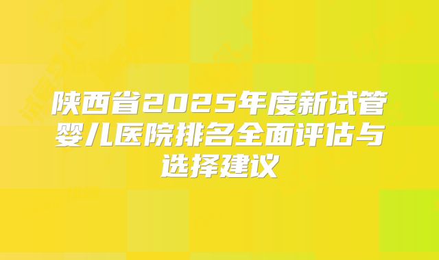 陕西省2025年度新试管婴儿医院排名全面评估与选择建议
