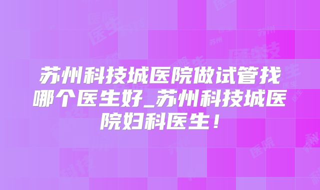 苏州科技城医院做试管找哪个医生好_苏州科技城医院妇科医生!