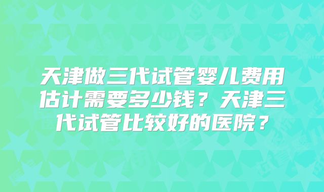天津做三代试管婴儿费用估计需要多少钱？天津三代试管比较好的医院？