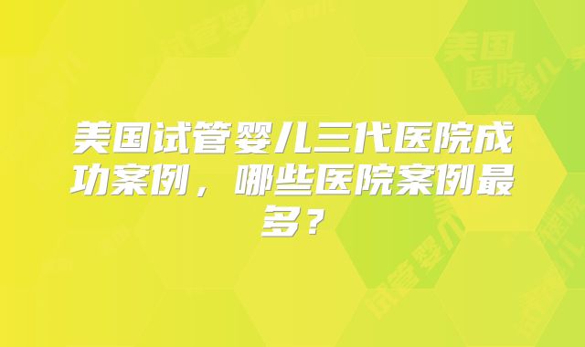美国试管婴儿三代医院成功案例，哪些医院案例最多？
