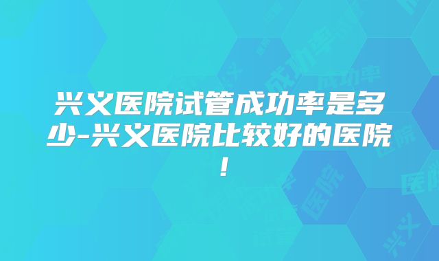 兴义医院试管成功率是多少-兴义医院比较好的医院！