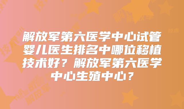 解放军第六医学中心试管婴儿医生排名中哪位移植技术好？解放军第六医学中心生殖中心？