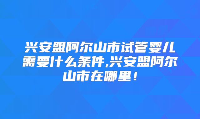 兴安盟阿尔山市试管婴儿需要什么条件,兴安盟阿尔山市在哪里！