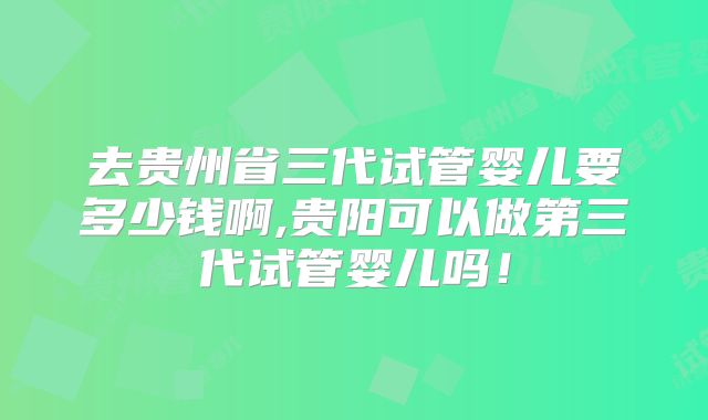 去贵州省三代试管婴儿要多少钱啊,贵阳可以做第三代试管婴儿吗!