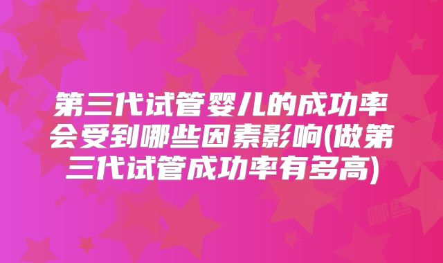 第三代试管婴儿的成功率会受到哪些因素影响(做第三代试管成功率有多高)