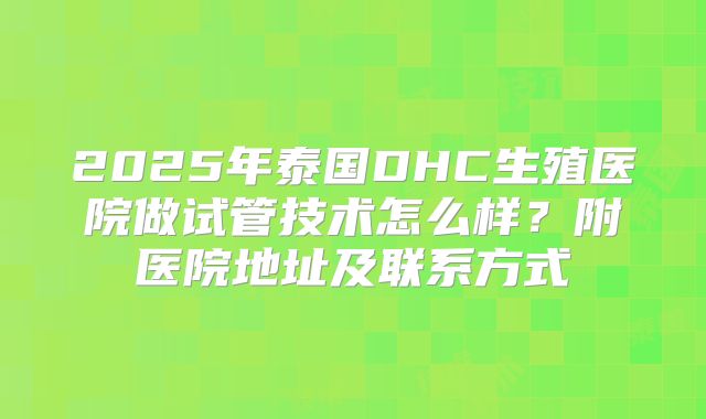 2025年泰国DHC生殖医院做试管技术怎么样？附医院地址及联系方式