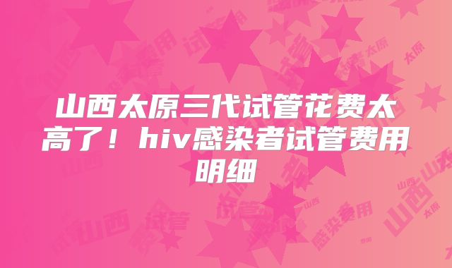 山西太原三代试管花费太高了!hiv感染者试管费用明细