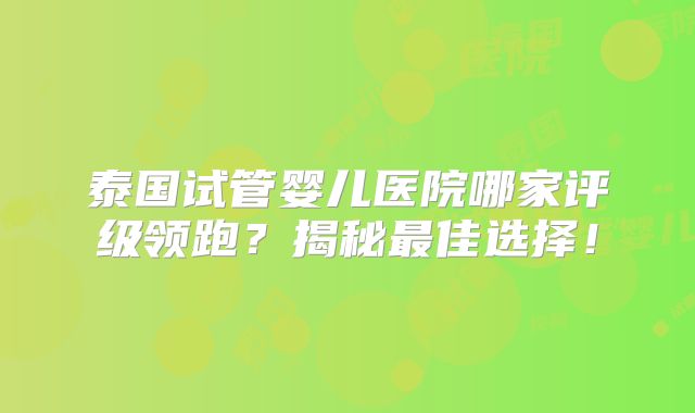 泰国试管婴儿医院哪家评级领跑？揭秘最佳选择！