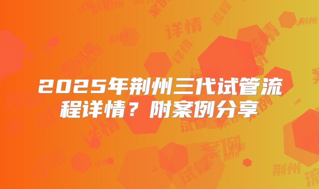 2025年荆州三代试管流程详情?附案例分享