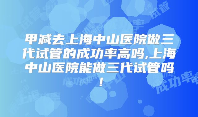 甲减去上海中山医院做三代试管的成功率高吗,上海中山医院能做三代试管吗！