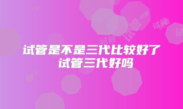 试管是不是三代比较好了 试管三代好吗