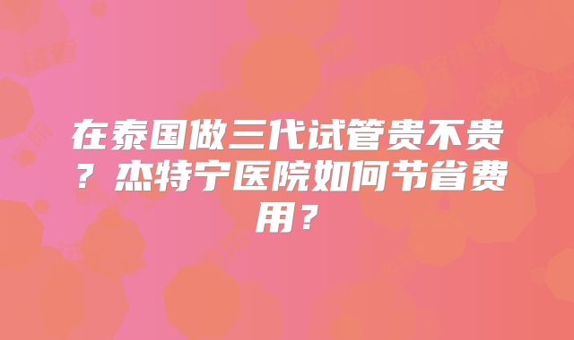 在泰国做三代试管贵不贵？杰特宁医院如何节省费用？