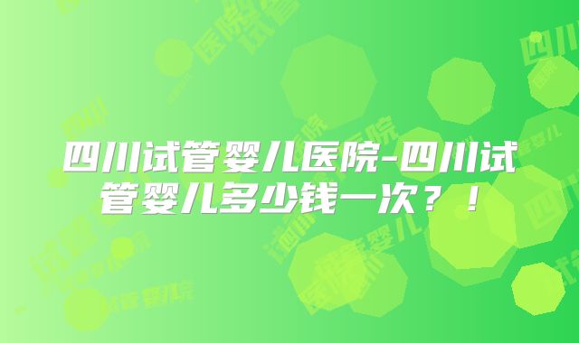 四川试管婴儿医院-四川试管婴儿多少钱一次？！