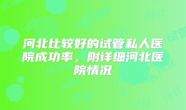 河北比较好的试管私人医院成功率，附详细河北医院情况