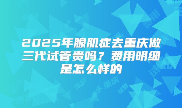 2025年腺肌症去重庆做三代试管贵吗?费用明细是怎么样的