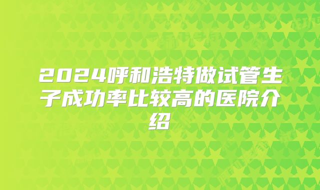 2024呼和浩特做试管生子成功率比较高的医院介绍