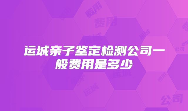 运城亲子鉴定检测公司一般费用是多少