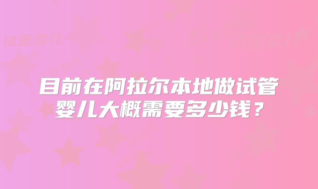 目前在阿拉尔本地做试管婴儿大概需要多少钱？