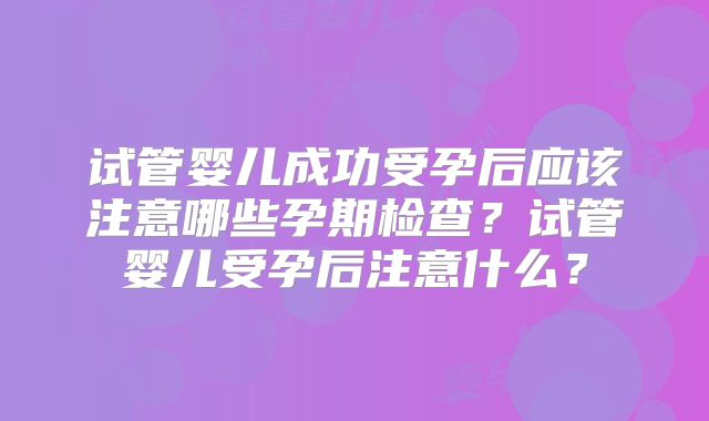 试管婴儿成功受孕后应该注意哪些孕期检查？试管婴儿受孕后注意什么？