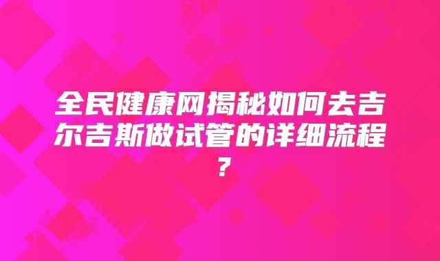 全民健康网揭秘如何去吉尔吉斯做试管的详细流程？
