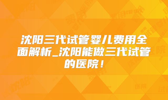 沈阳三代试管婴儿费用全面解析_沈阳能做三代试管的医院！