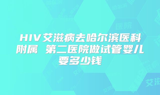 HIV艾滋病去哈尔滨医科附属 第二医院做试管婴儿要多少钱